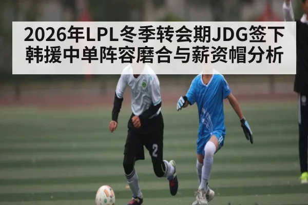 2026年LPL冬季转会期JDG签下韩援中单阵容磨合与薪资帽分析